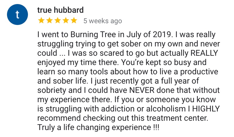 Google Review: I went to Burning Tree in July of 2019. I was really struggling trying to get sober on my own and never could ... I was so scared to go but actually REALLY enjoyed my time there. You’re kept so busy and learn so many tools about how to live a productive and sober life. I just recently got a full year of sobriety and I could have NEVER done that without my experience there. If you or someone you know is struggling with addiction or alcoholism I HIGHLY recommend checking out this treatment center. Truly a life-changing experience !!!