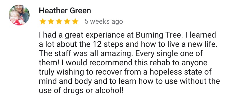 Google Review: I had a great experience at Burning Tree. I learned a lot about the 12 steps and how to live a new life. The staff was all amazing. Every single one of them! I would recommend this rehab to anyone truly wishing to recover from a hopeless state of mind and body and to learn how to use without the use of drugs or alcohol!